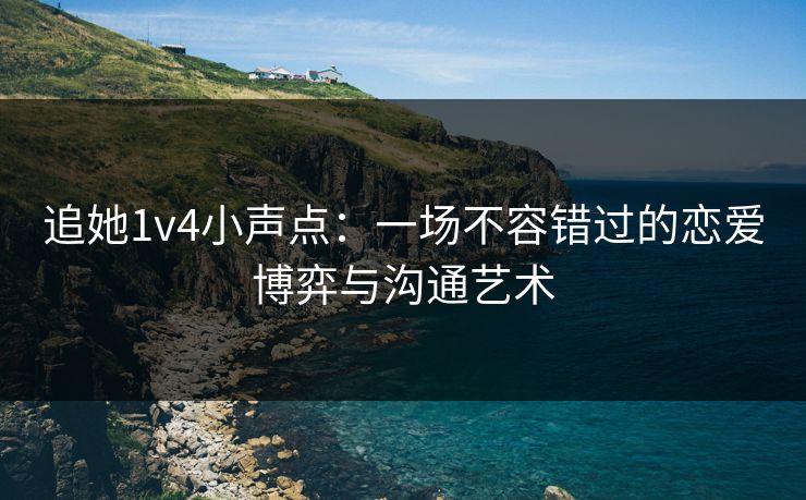 追她1v4小声点：一场不容错过的恋爱博弈与沟通艺术
