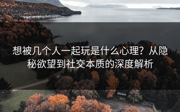 想被几个人一起玩是什么心理？从隐秘欲望到社交本质的深度解析