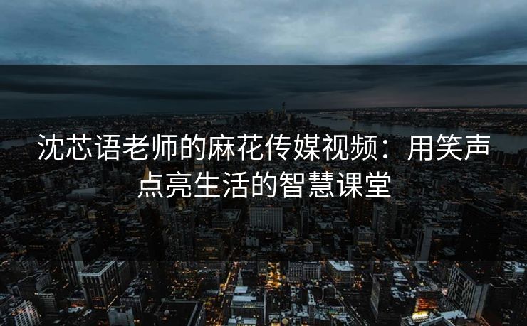 沈芯语老师的麻花传媒视频：用笑声点亮生活的智慧课堂