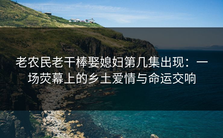 老农民老干棒娶媳妇第几集出现：一场荧幕上的乡土爱情与命运交响